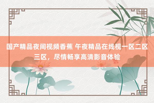 国产精品夜间视频香蕉 午夜精品在线视一区二区三区，尽情畅享高清影音体验