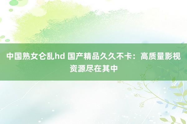 中国熟女仑乱hd 国产精品久久不卡：高质量影视资源尽在其中