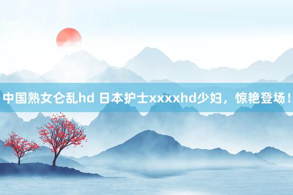 中国熟女仑乱hd 日本护士xxxxhd少妇，惊艳登场！