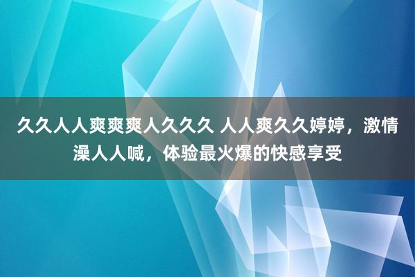 久久人人爽爽爽人久久久 人人爽久久婷婷，激情澡人人喊，体验最火爆的快感享受