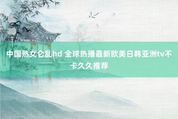 中国熟女仑乱hd 全球热播最新欧美日韩亚洲tv不卡久久推荐