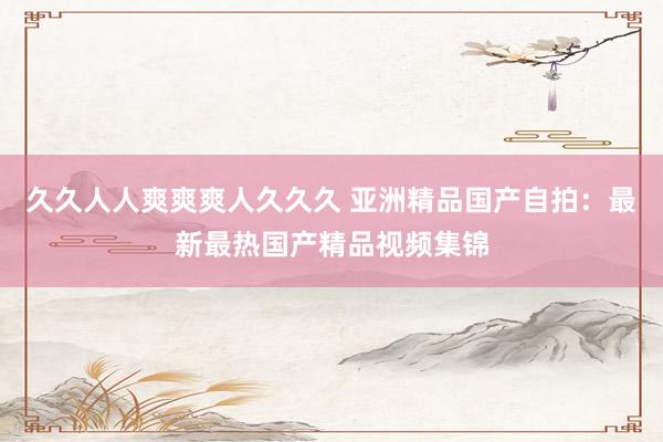 久久人人爽爽爽人久久久 亚洲精品国产自拍：最新最热国产精品视频集锦