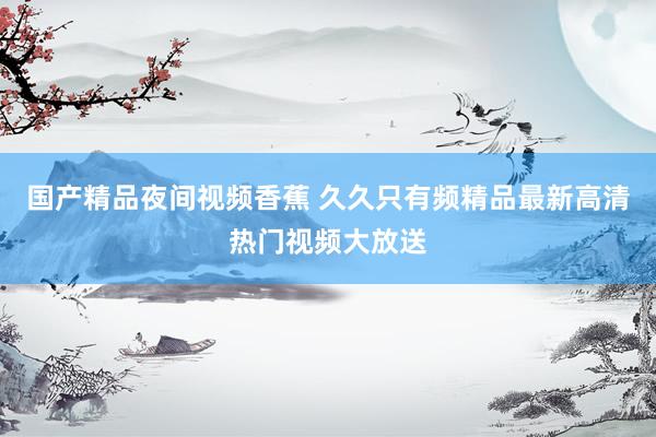 国产精品夜间视频香蕉 久久只有频精品最新高清热门视频大放送