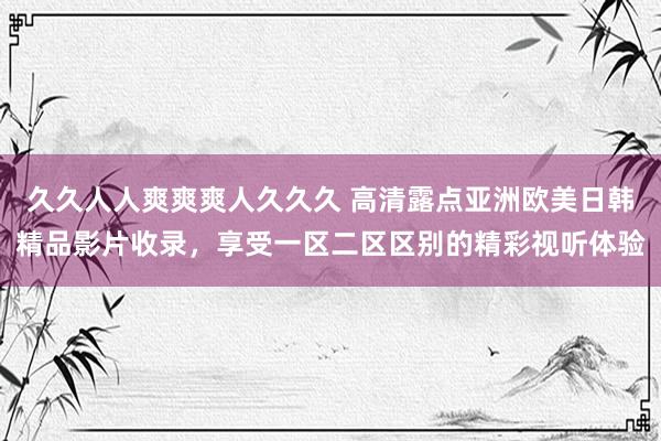 久久人人爽爽爽人久久久 高清露点亚洲欧美日韩精品影片收录，享受一区二区区别的精彩视听体验