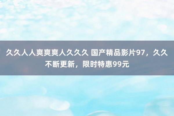 久久人人爽爽爽人久久久 国产精品影片97，久久不断更新，限时特惠99元