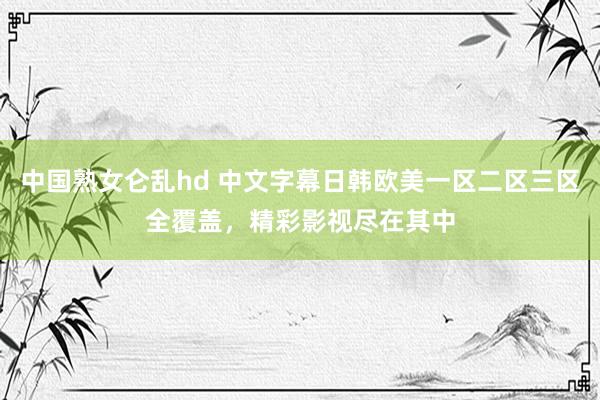 中国熟女仑乱hd 中文字幕日韩欧美一区二区三区全覆盖，精彩影视尽在其中