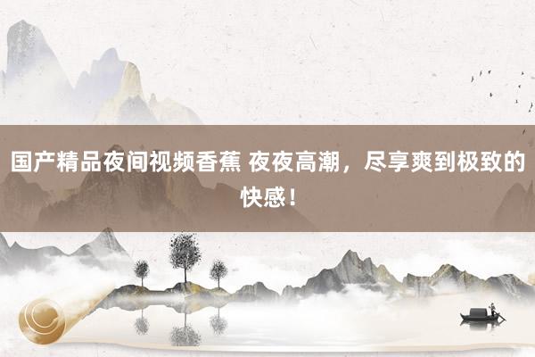 国产精品夜间视频香蕉 夜夜高潮，尽享爽到极致的快感！