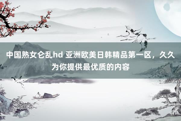 中国熟女仑乱hd 亚洲欧美日韩精品第一区，久久为你提供最优质的内容