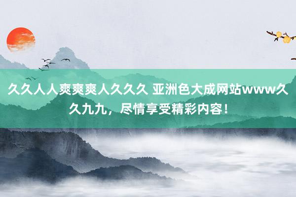 久久人人爽爽爽人久久久 亚洲色大成网站www久久九九，尽情享受精彩内容！