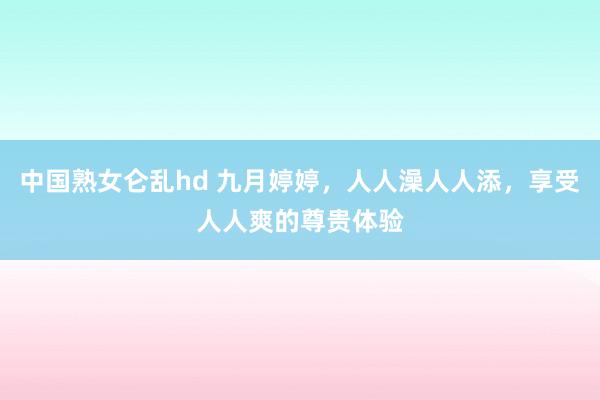 中国熟女仑乱hd 九月婷婷，人人澡人人添，享受人人爽的尊贵体验