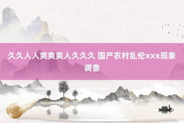 久久人人爽爽爽人久久久 国产农村乱伦xxx现象调查
