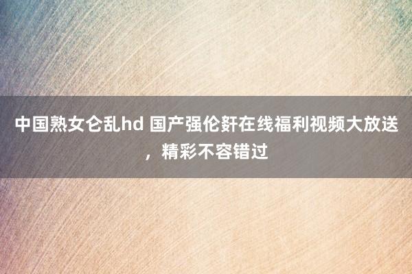 中国熟女仑乱hd 国产强伦姧在线福利视频大放送，精彩不容错过