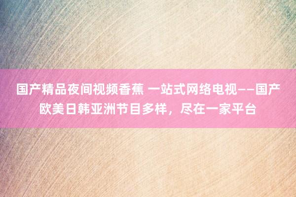 国产精品夜间视频香蕉 一站式网络电视——国产欧美日韩亚洲节目多样，尽在一家平台