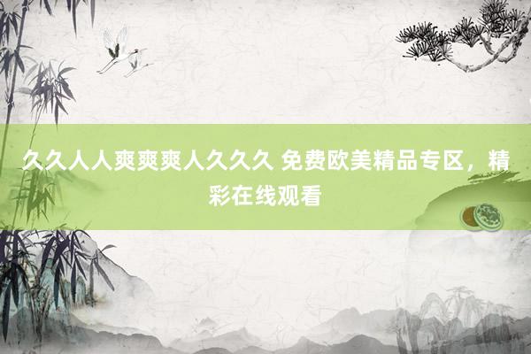 久久人人爽爽爽人久久久 免费欧美精品专区，精彩在线观看
