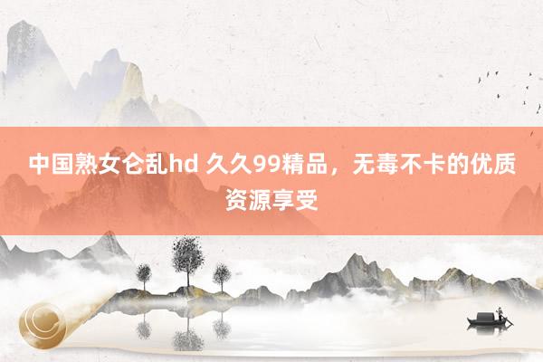 中国熟女仑乱hd 久久99精品，无毒不卡的优质资源享受