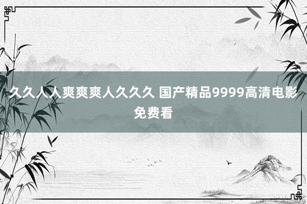 久久人人爽爽爽人久久久 国产精品9999高清电影免费看