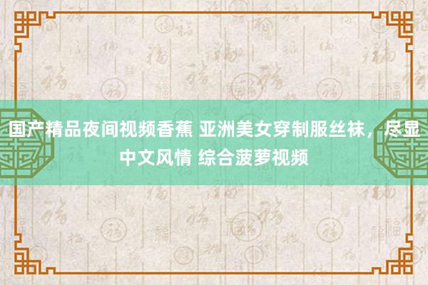国产精品夜间视频香蕉 亚洲美女穿制服丝袜，尽显中文风情 综合菠萝视频