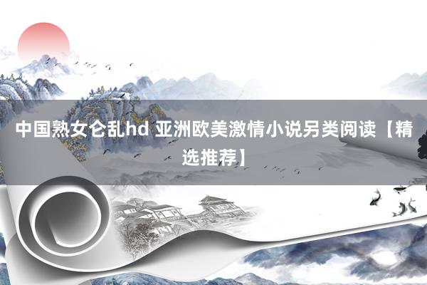 中国熟女仑乱hd 亚洲欧美激情小说另类阅读【精选推荐】