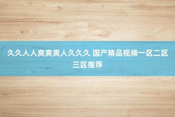 久久人人爽爽爽人久久久 国产精品视频一区二区三区推荐