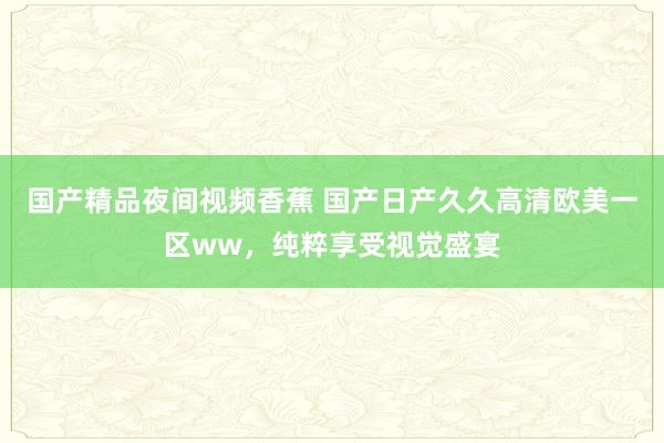 国产精品夜间视频香蕉 国产日产久久高清欧美一区ww，纯粹享受视觉盛宴