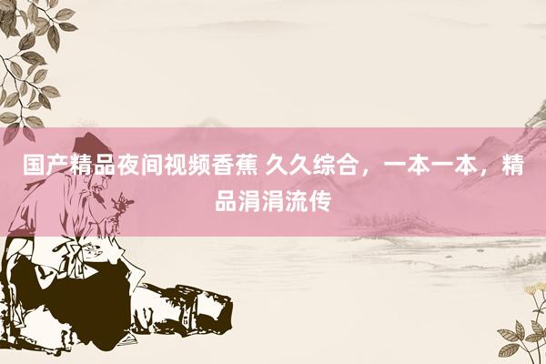 国产精品夜间视频香蕉 久久综合，一本一本，精品涓涓流传