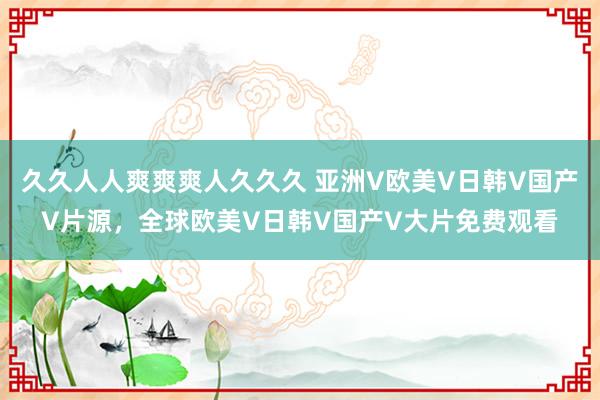 久久人人爽爽爽人久久久 亚洲V欧美V日韩V国产V片源，全球欧美V日韩V国产V大片免费观看