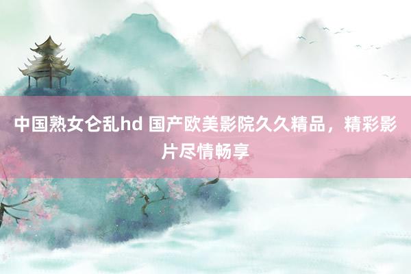 中国熟女仑乱hd 国产欧美影院久久精品，精彩影片尽情畅享