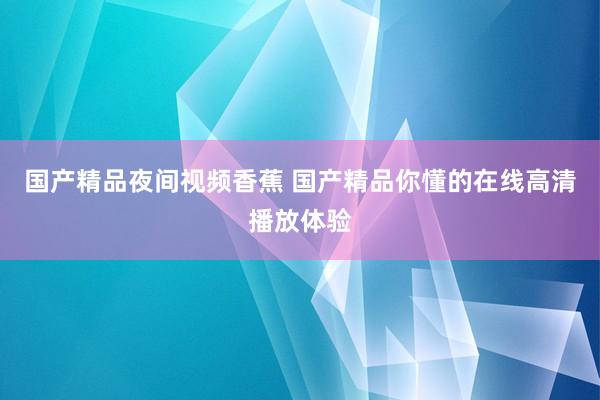 国产精品夜间视频香蕉 国产精品你懂的在线高清播放体验