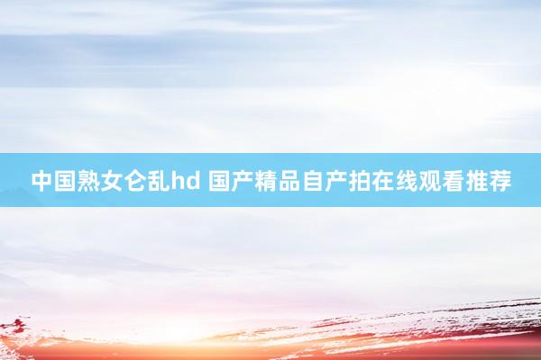 中国熟女仑乱hd 国产精品自产拍在线观看推荐