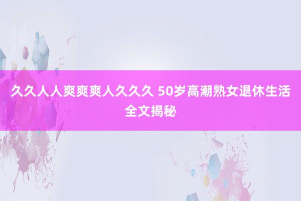 久久人人爽爽爽人久久久 50岁高潮熟女退休生活全文揭秘