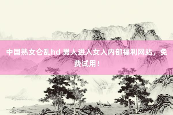 中国熟女仑乱hd 男人进入女人内部福利网站，免费试用！