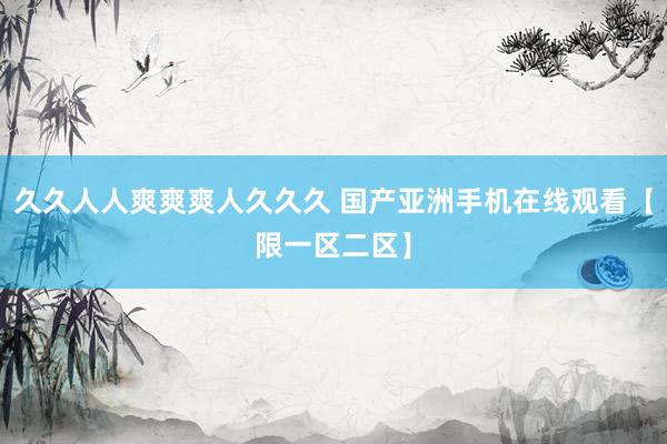 久久人人爽爽爽人久久久 国产亚洲手机在线观看【限一区二区】