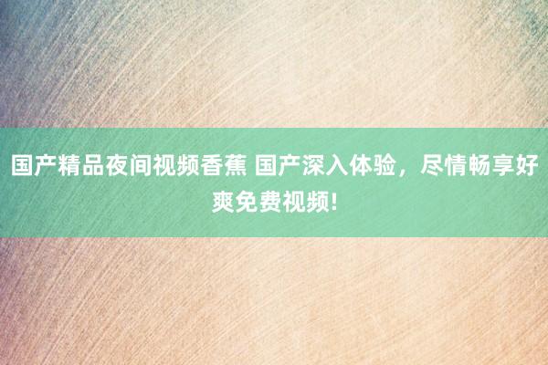 国产精品夜间视频香蕉 国产深入体验，尽情畅享好爽免费视频!