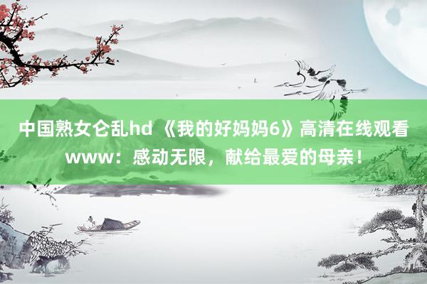 中国熟女仑乱hd 《我的好妈妈6》高清在线观看www：感动无限，献给最爱的母亲！