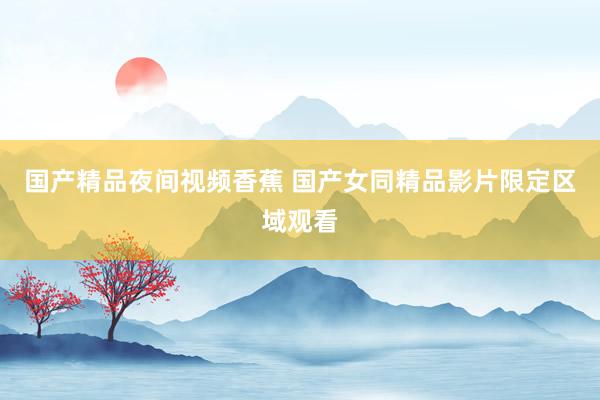国产精品夜间视频香蕉 国产女同精品影片限定区域观看
