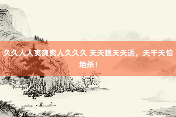 久久人人爽爽爽人久久久 天天狠天天透，天干天怕绝杀！