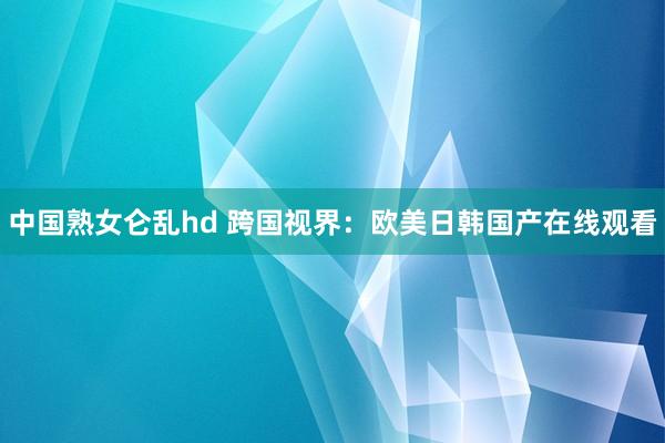 中国熟女仑乱hd 跨国视界：欧美日韩国产在线观看