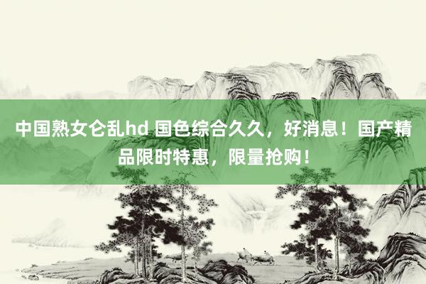 中国熟女仑乱hd 国色综合久久，好消息！国产精品限时特惠，限量抢购！