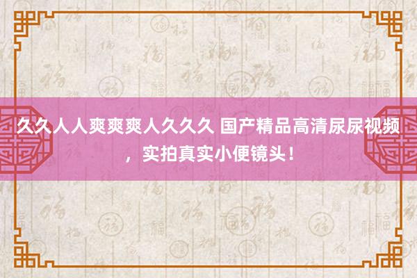 久久人人爽爽爽人久久久 国产精品高清尿尿视频，实拍真实小便镜头！