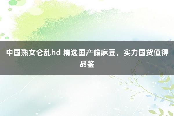 中国熟女仑乱hd 精选国产偷麻豆，实力国货值得品鉴