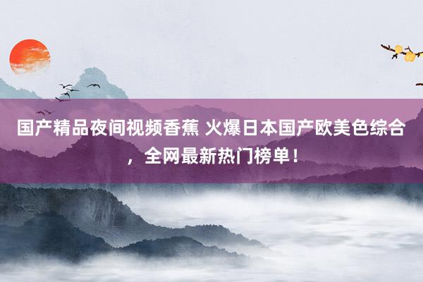 国产精品夜间视频香蕉 火爆日本国产欧美色综合，全网最新热门榜单！