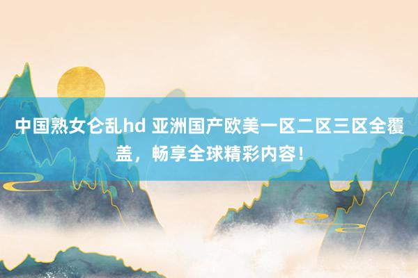 中国熟女仑乱hd 亚洲国产欧美一区二区三区全覆盖，畅享全球精彩内容！