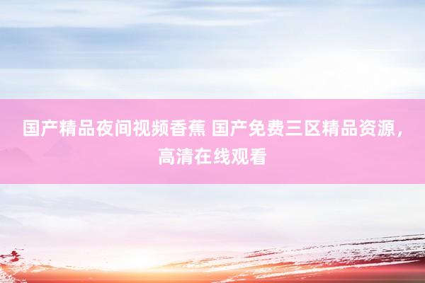 国产精品夜间视频香蕉 国产免费三区精品资源，高清在线观看