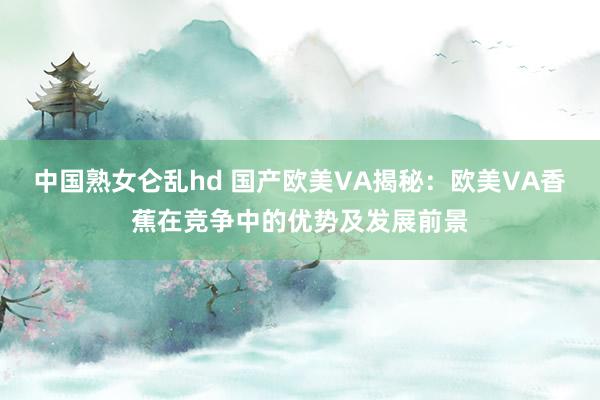 中国熟女仑乱hd 国产欧美VA揭秘：欧美VA香蕉在竞争中的优势及发展前景