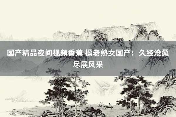 国产精品夜间视频香蕉 搡老熟女国产：久经沧桑尽展风采
