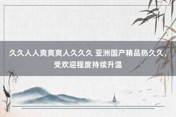 久久人人爽爽爽人久久久 亚洲国产精品热久久，受欢迎程度持续升温