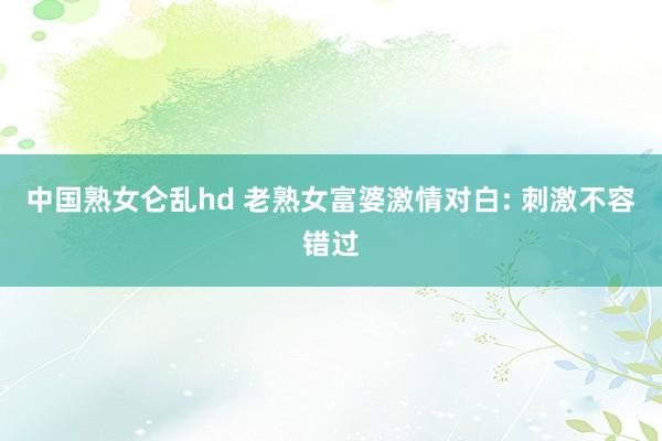 中国熟女仑乱hd 老熟女富婆激情对白: 刺激不容错过