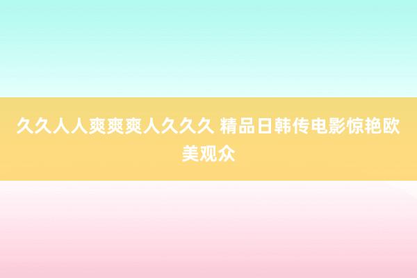 久久人人爽爽爽人久久久 精品日韩传电影惊艳欧美观众