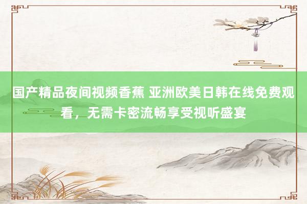 国产精品夜间视频香蕉 亚洲欧美日韩在线免费观看，无需卡密流畅享受视听盛宴