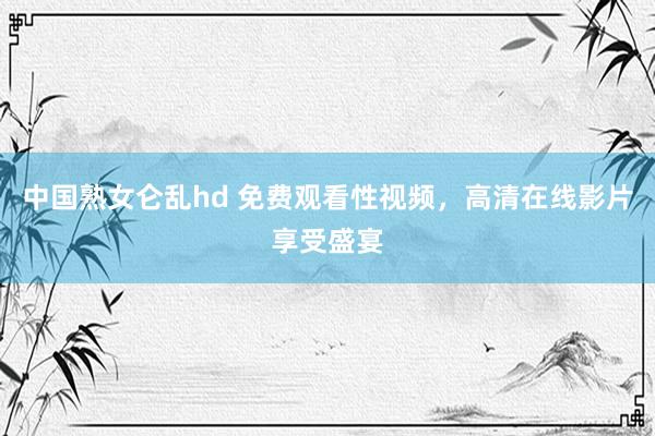 中国熟女仑乱hd 免费观看性视频，高清在线影片享受盛宴